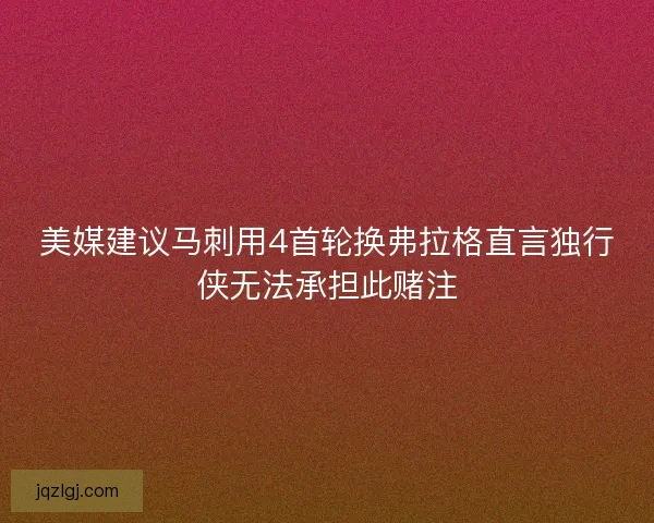 美媒建议马刺用4首轮换弗拉格直言独行侠无法承担此赌注