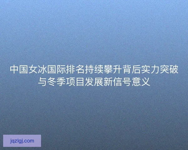 中国女冰国际排名持续攀升背后实力突破与冬季项目发展新信号意义