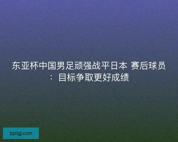 东亚杯中国男足顽强战平日本 赛后球员：目标争取更好成绩