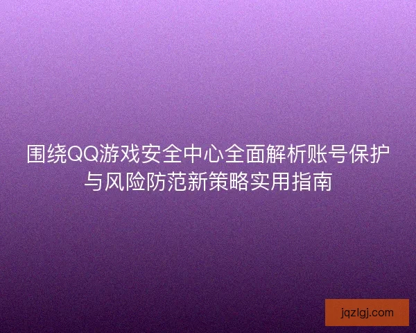 围绕QQ游戏安全中心全面解析账号保护与风险防范新策略实用指南