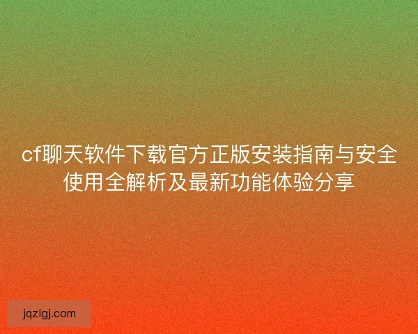 cf聊天软件下载官方正版安装指南与安全使用全解析及最新功能体验分享