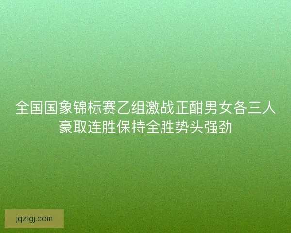 全国国象锦标赛乙组激战正酣男女各三人豪取连胜保持全胜势头强劲