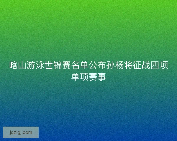 喀山游泳世锦赛名单公布孙杨将征战四项单项赛事