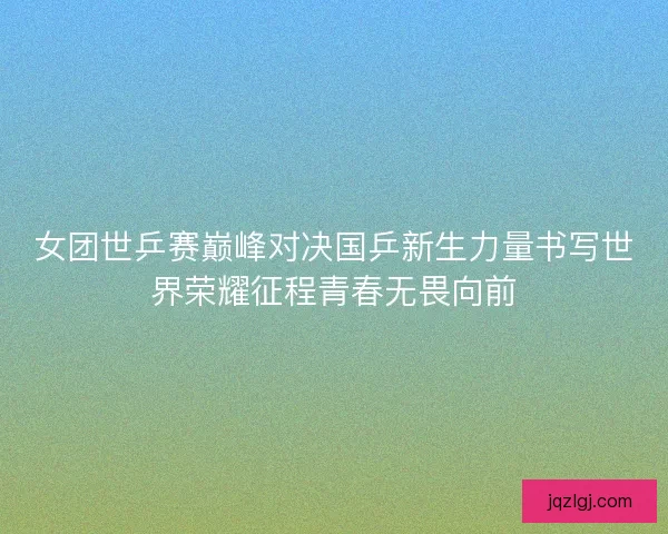 女团世乒赛巅峰对决国乒新生力量书写世界荣耀征程青春无畏向前