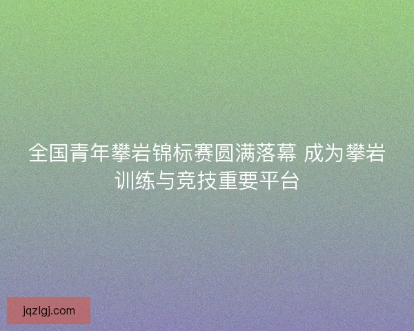 全国青年攀岩锦标赛圆满落幕 成为攀岩训练与竞技重要平台