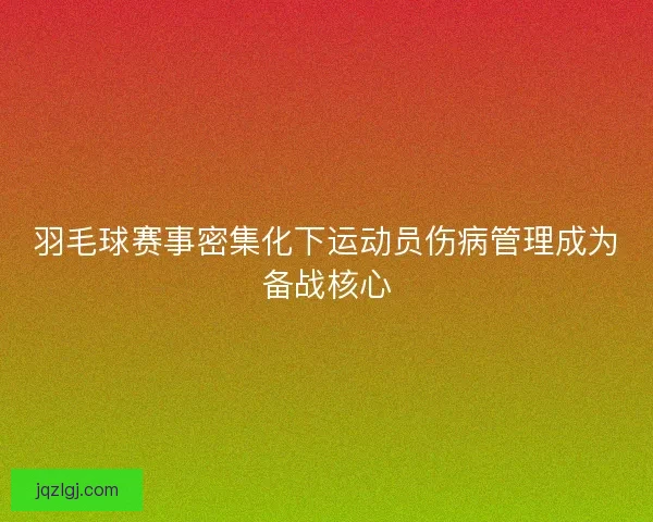羽毛球赛事密集化下运动员伤病管理成为备战核心