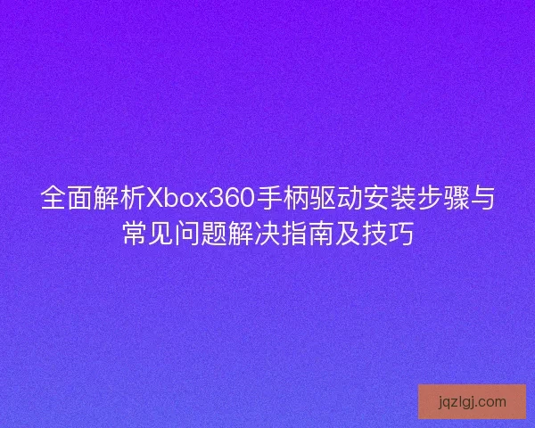 全面解析Xbox360手柄驱动安装步骤与常见问题解决指南及技巧